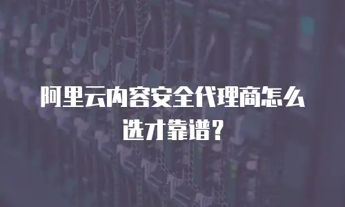 阿里云内容安全代理商怎么选才靠谱？