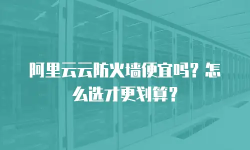 阿里云云防火墙便宜吗？怎么选才更划算？