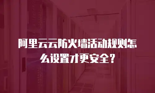 阿里云云防火墙活动规则怎么设置才更安全？
