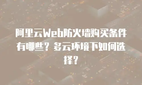 阿里云Web防火墙购买条件有哪些？多云环境下如何选择？