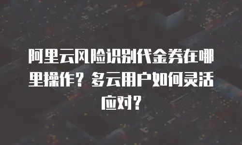 阿里云风险识别代金券在哪里操作？多云用户如何灵活应对？