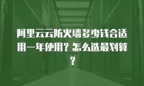 阿里云云防火墙多少钱合适用一年使用？怎么选最划算？