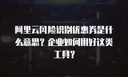 阿里云风险识别优惠券是什么意思？企业如何用好这类工具？