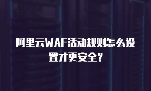 阿里云WAF活动规则怎么设置才更安全？