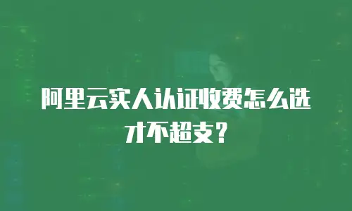 阿里云实人认证收费怎么选才不超支？