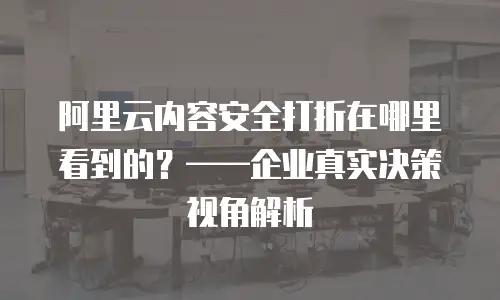 阿里云内容安全打折在哪里看到的？——企业真实决策视角解析