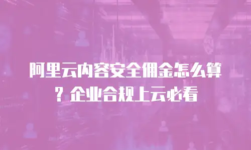 阿里云内容安全佣金怎么算？企业合规上云必看