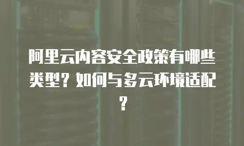 阿里云内容安全政策有哪些类型？如何与多云环境适配？