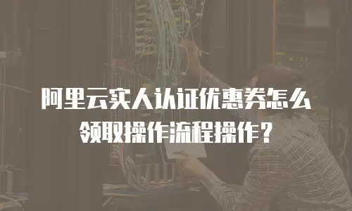 阿里云实人认证优惠券怎么领取操作流程操作？