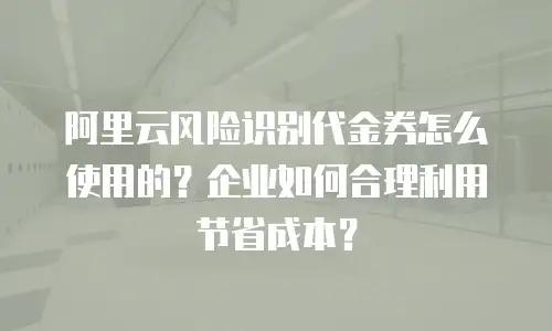 阿里云风险识别代金券怎么使用的？企业如何合理利用节省成本？