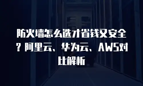 防火墙怎么选才省钱又安全？阿里云、华为云、AWS对比解析