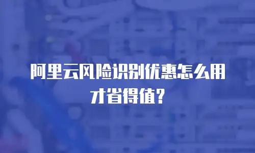 阿里云风险识别优惠怎么用才省得值？