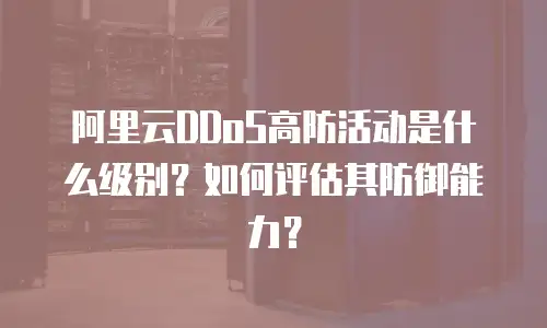 阿里云DDoS高防活动是什么级别？如何评估其防御能力？