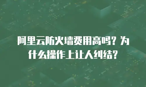 阿里云防火墙费用高吗？为什么操作上让人纠结？
