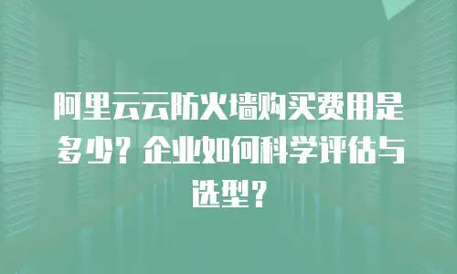 阿里云云防火墙购买费用是多少？企业如何科学评估与选型？