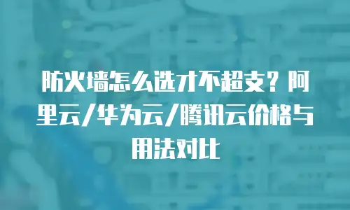 防火墙怎么选才不超支？阿里云/华为云/腾讯云价格与用法对比