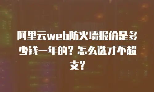 阿里云web防火墙报价是多少钱一年的？怎么选才不超支？