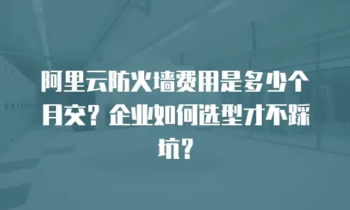阿里云防火墙费用是多少个月交？企业如何选型才不踩坑？