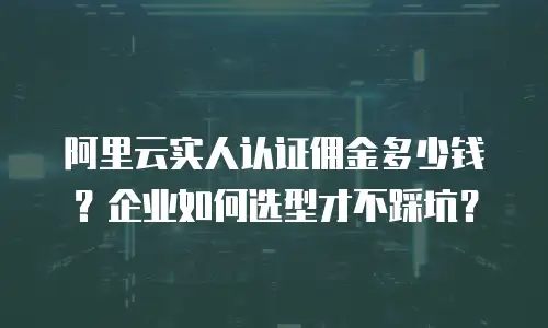 阿里云实人认证佣金多少钱？企业如何选型才不踩坑？