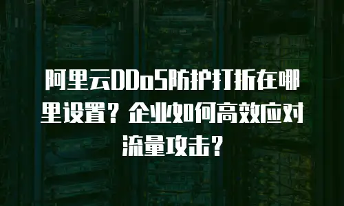 阿里云DDoS防护打折在哪里设置？企业如何高效应对流量攻击？