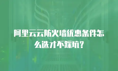 阿里云云防火墙优惠条件怎么选才不踩坑？