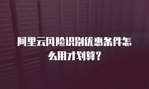 阿里云风险识别优惠条件怎么用才划算？