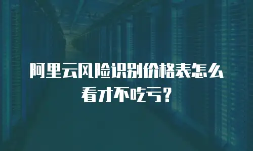 阿里云风险识别价格表怎么看才不吃亏？