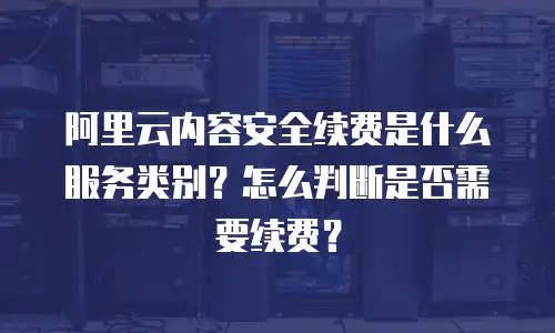 阿里云内容安全续费是什么服务类别？怎么判断是否需要续费？