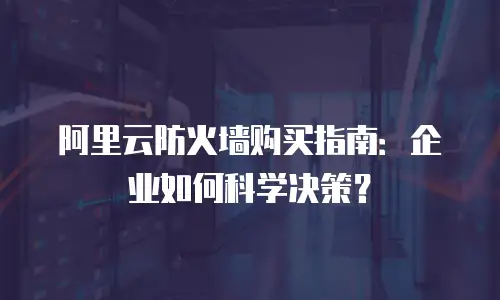 阿里云防火墙购买指南：企业如何科学决策？