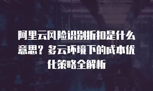 阿里云风险识别折扣是什么意思？多云环境下的成本优化策略全解析