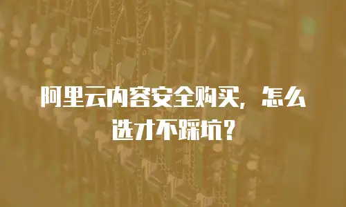 阿里云内容安全购买，怎么选才不踩坑？