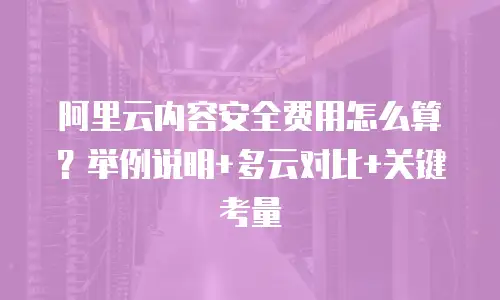 阿里云内容安全费用怎么算？举例说明+多云对比+关键考量