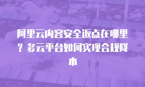 阿里云内容安全返点在哪里？多云平台如何实现合规降本