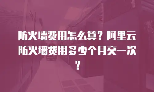 防火墙费用怎么算？阿里云防火墙费用多少个月交一次？