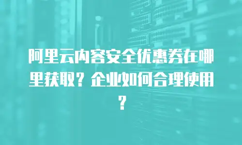 阿里云内容安全优惠券在哪里获取？企业如何合理使用？