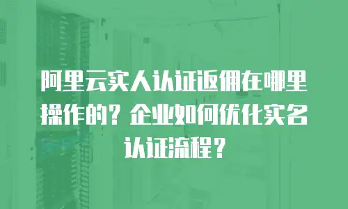 阿里云实人认证返佣在哪里操作的？企业如何优化实名认证流程？