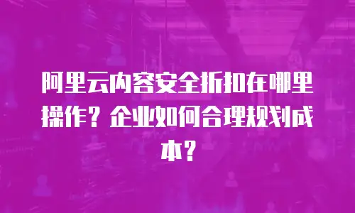 阿里云内容安全折扣在哪里操作？企业如何合理规划成本？