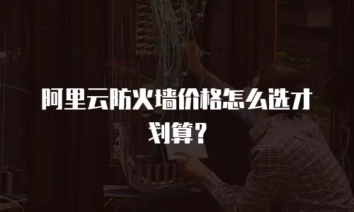 阿里云防火墙价格怎么选才划算？