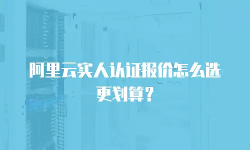 阿里云实人认证报价怎么选更划算？