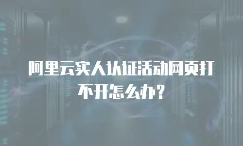阿里云实人认证活动网页打不开怎么办？