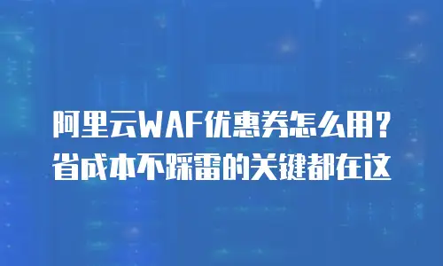 阿里云WAF优惠券怎么用？省成本不踩雷的关键都在这