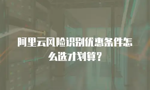 阿里云风险识别优惠条件怎么选才划算？