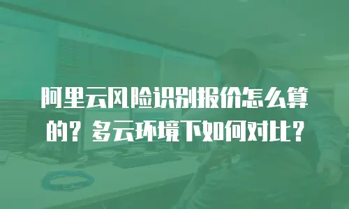 阿里云风险识别报价怎么算的？多云环境下如何对比？