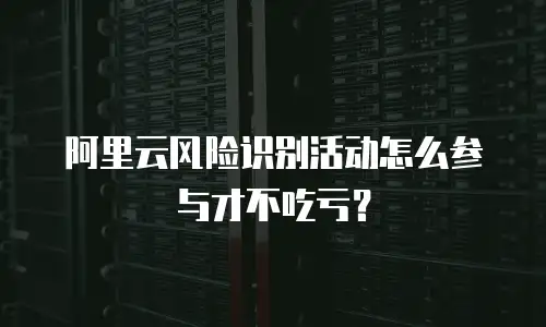 阿里云风险识别活动怎么参与才不吃亏？