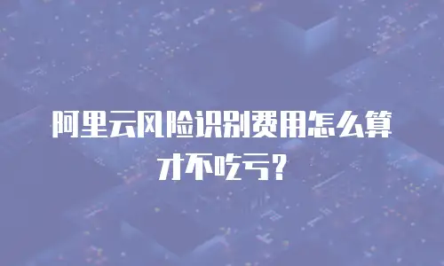阿里云风险识别费用怎么算才不吃亏？