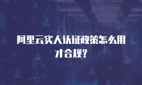 阿里云实人认证政策怎么用才合规？