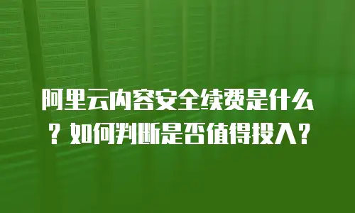 阿里云内容安全续费是什么？如何判断是否值得投入？