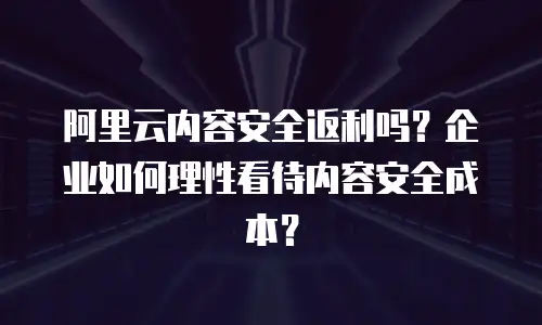 阿里云内容安全返利吗？企业如何理性看待内容安全成本？