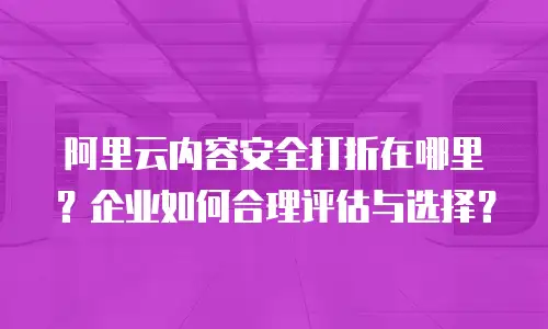 阿里云内容安全打折在哪里？企业如何合理评估与选择？
