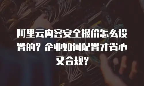 阿里云内容安全报价怎么设置的？企业如何配置才省心又合规？